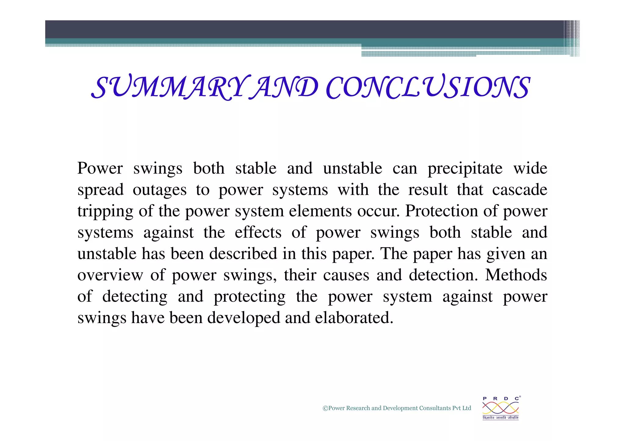 SUMMARY AND CONCLUSIONS
SUMMARY AND CONCLUSIONS
SUMMARY AND CONCLUSIONS
SUMMARY AND CONCLUSIONS
Power swings both stable and unstable can precipitate wide
spread outages to power systems with the result that cascade
tripping of the power system elements occur. Protection of power
©Power Research and Development Consultants Pvt Ltd
34
systems against the effects of power swings both stable and
unstable has been described in this paper. The paper has given an
overview of power swings, their causes and detection. Methods
of detecting and protecting the power system against power
swings have been developed and elaborated.
 