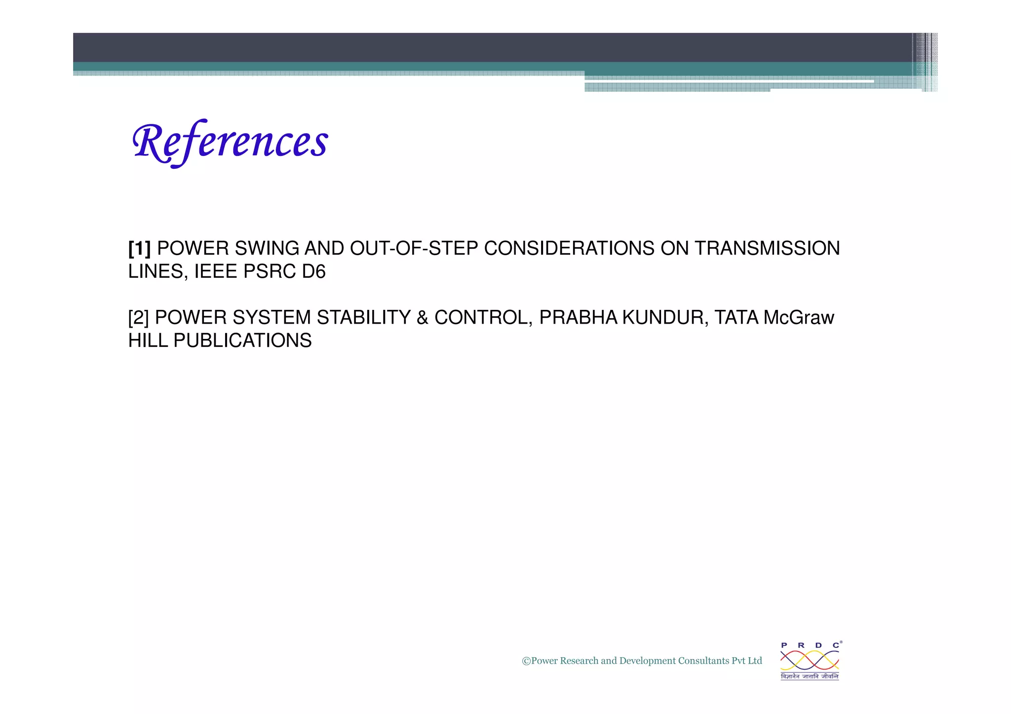 References
References
References
References
[1] POWER SWING AND OUT-OF-STEP CONSIDERATIONS ON TRANSMISSION
LINES, IEEE PSRC D6
[2] POWER SYSTEM STABILITY  CONTROL, PRABHA KUNDUR, TATA McGraw
HILL PUBLICATIONS
©Power Research and Development Consultants Pvt Ltd
35
 