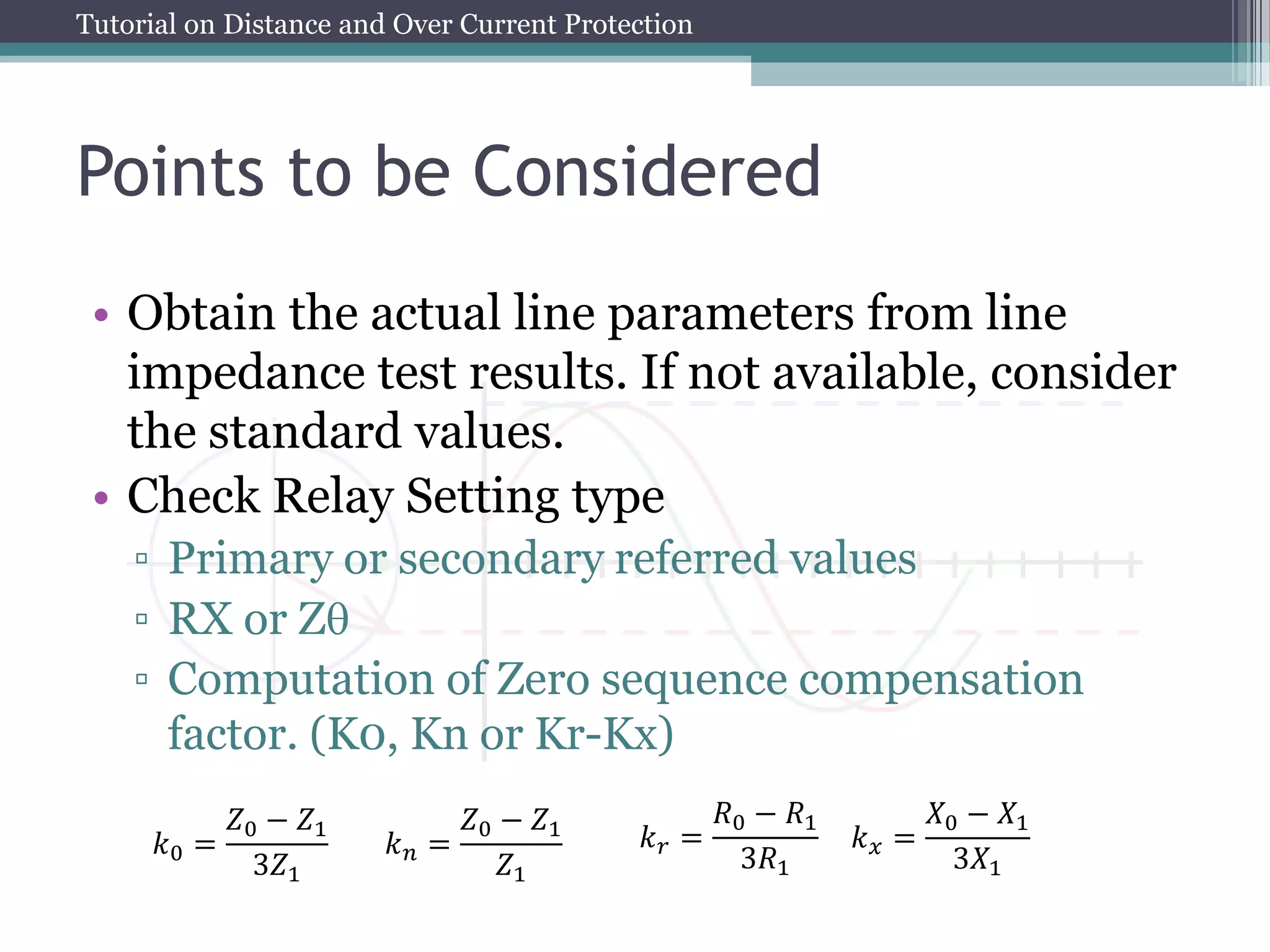 Tutorial on Distance and Over Current Protection
Points to be Considered
• Obtain the actual line parameters from line
impedance test results. If not available, consider
the standard values.
• Check Relay Setting type
▫ Primary or secondary referred values
▫ RX or Z
▫ Computation of Zero sequence compensation
factor. (K0, Kn or Kr-Kx)
𝑘0 =
𝑍0 − 𝑍1
3𝑍1
𝑘𝑛 =
𝑍0 − 𝑍1
𝑍1
𝑘𝑟 =
𝑅0 − 𝑅1
3𝑅1
𝑘𝑥 =
𝑋0 − 𝑋1
3𝑋1
 