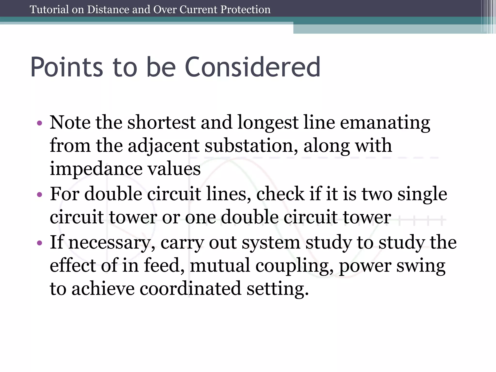 Tutorial on Distance and Over Current Protection
Points to be Considered
• Note the shortest and longest line emanating
from the adjacent substation, along with
impedance values
• For double circuit lines, check if it is two single
circuit tower or one double circuit tower
• If necessary, carry out system study to study the
effect of in feed, mutual coupling, power swing
to achieve coordinated setting.
 