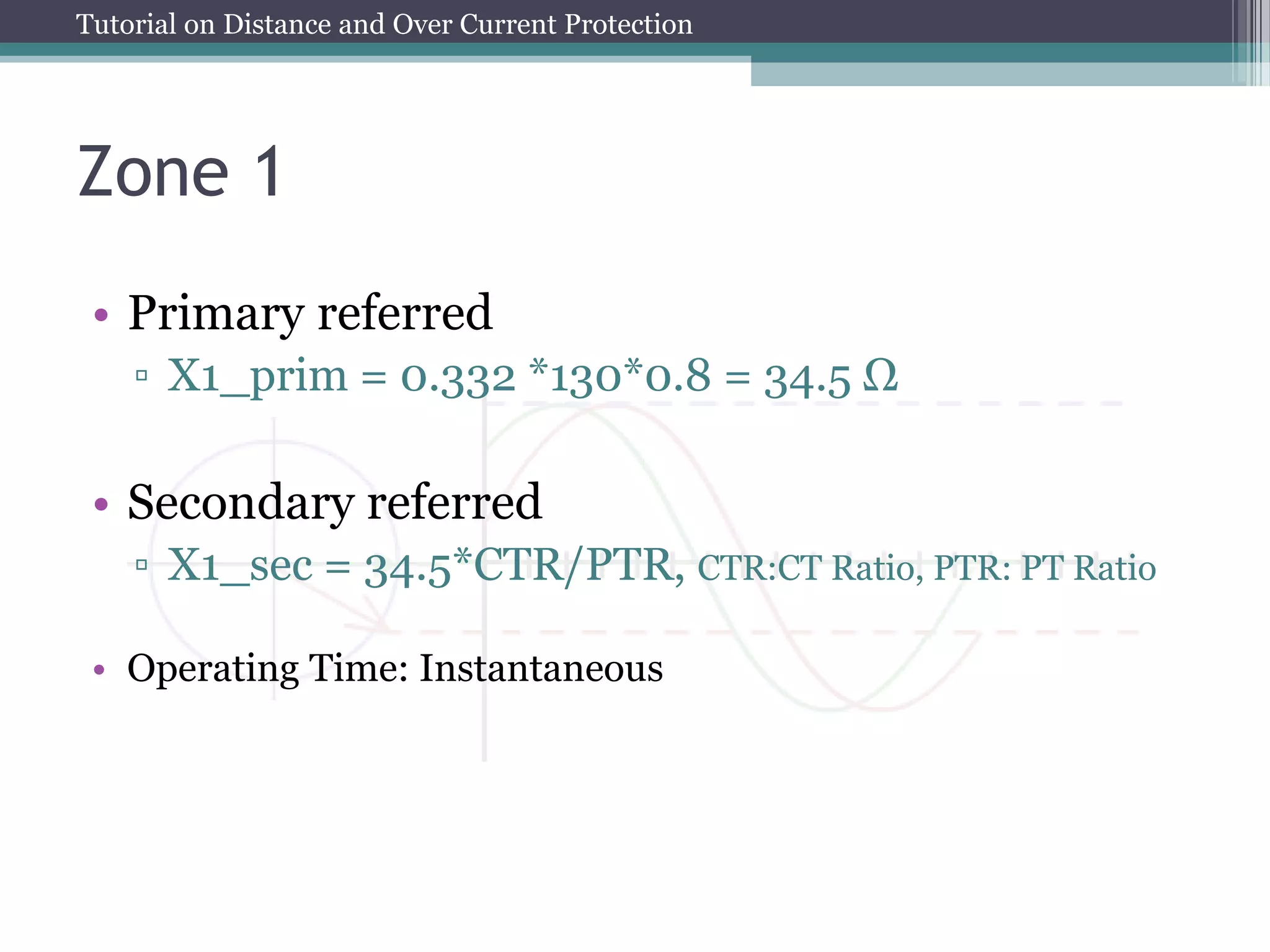 Tutorial on Distance and Over Current Protection
Zone 1
• Primary referred
▫ X1_prim = 0.332 *130*0.8 = 34.5 Ω
• Secondary referred
▫ X1_sec = 34.5*CTR/PTR, CTR:CT Ratio, PTR: PT Ratio
• Operating Time: Instantaneous
 