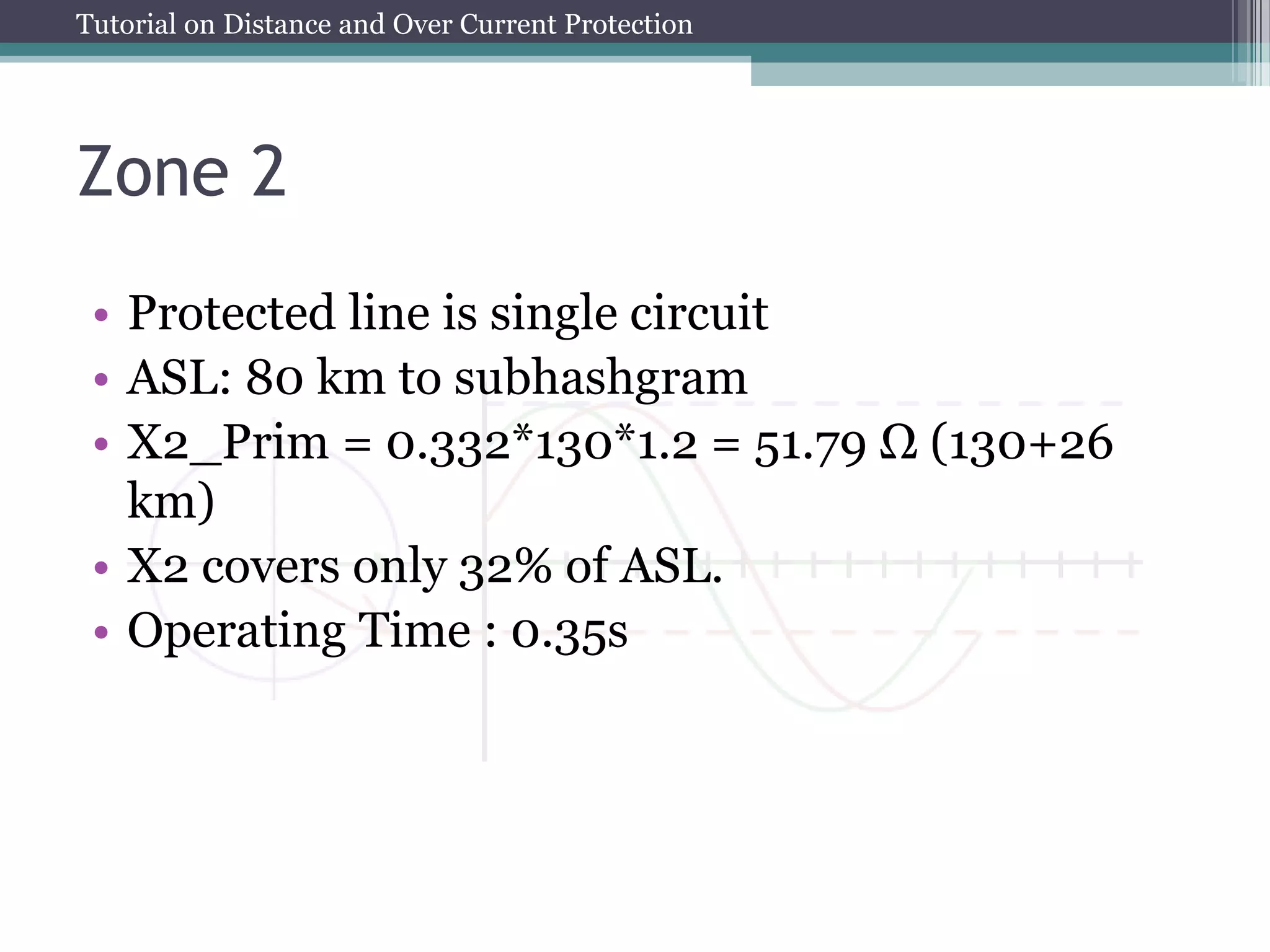 Tutorial on Distance and Over Current Protection
Zone 2
• Protected line is single circuit
• ASL: 80 km to subhashgram
• X2_Prim = 0.332*130*1.2 = 51.79 Ω (130+26
km)
• X2 covers only 32% of ASL.
• Operating Time : 0.35s
 