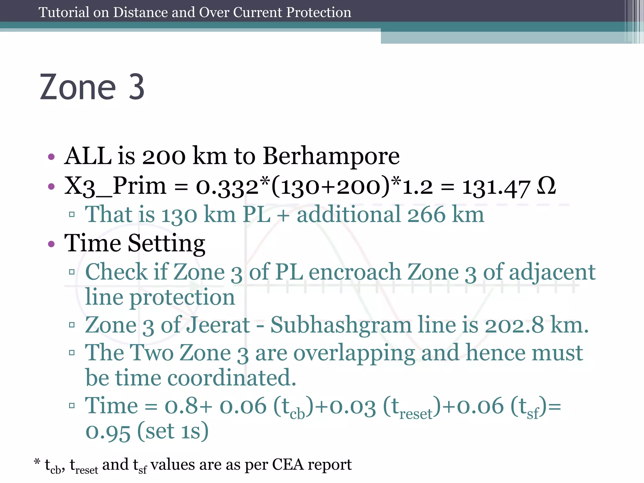 Tutorial on Distance and Over Current Protection
Zone 3
• ALL is 200 km to Berhampore
• X3_Prim = 0.332*(130+200)*1.2 = 131.47 Ω
▫ That is 130 km PL + additional 266 km
• Time Setting
▫ Check if Zone 3 of PL encroach Zone 3 of adjacent
line protection
▫ Zone 3 of Jeerat - Subhashgram line is 202.8 km.
▫ The Two Zone 3 are overlapping and hence must
be time coordinated.
▫ Time = 0.8+ 0.06 (tcb)+0.03 (treset)+0.06 (tsf)=
0.95 (set 1s)
* tcb, treset and tsf values are as per CEA report
 