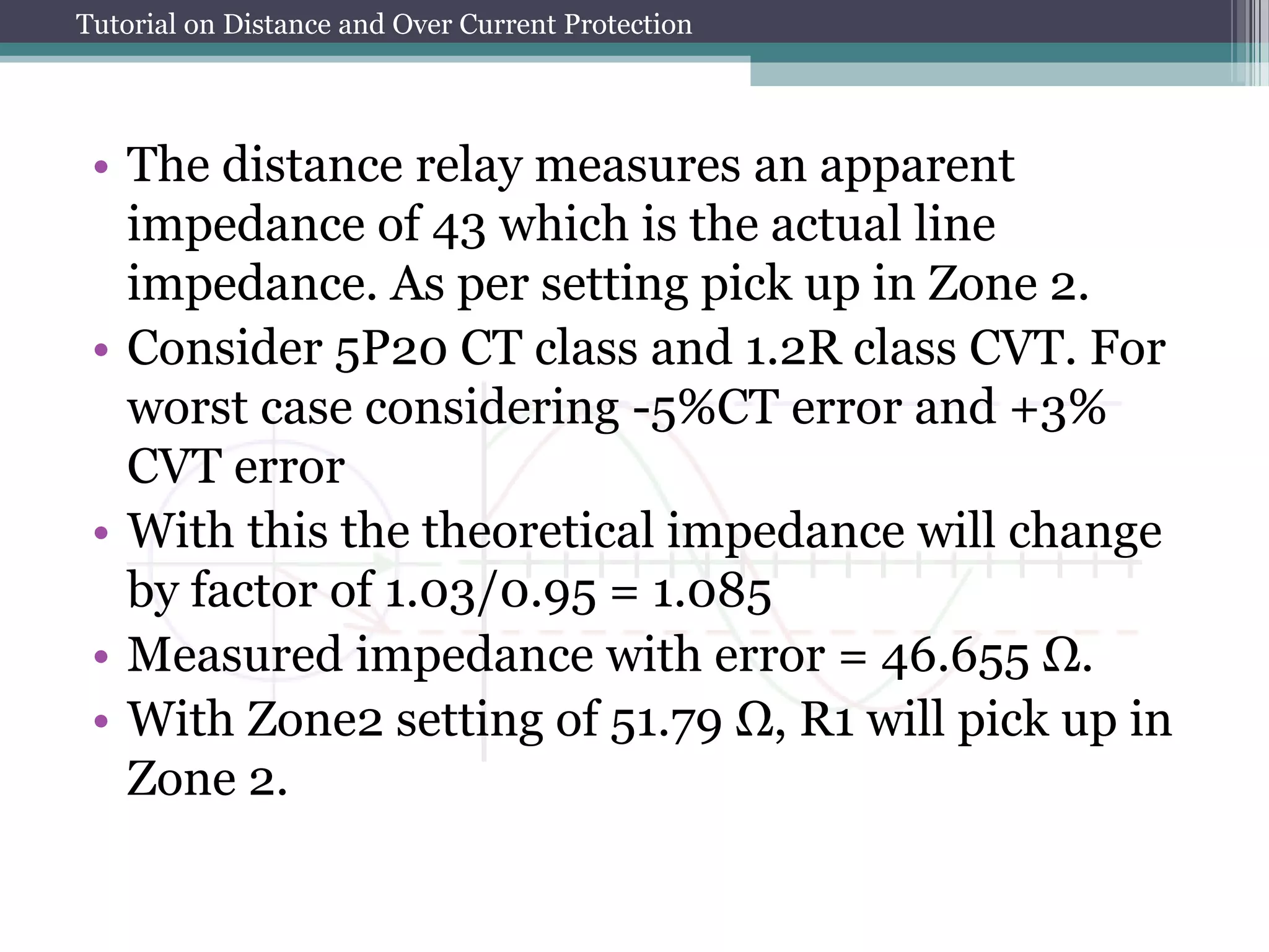 Tutorial on Distance and Over Current Protection
• The distance relay measures an apparent
impedance of 43 which is the actual line
impedance. As per setting pick up in Zone 2.
• Consider 5P20 CT class and 1.2R class CVT. For
worst case considering -5%CT error and +3%
CVT error
• With this the theoretical impedance will change
by factor of 1.03/0.95 = 1.085
• Measured impedance with error = 46.655 Ω.
• With Zone2 setting of 51.79 Ω, R1 will pick up in
Zone 2.
 