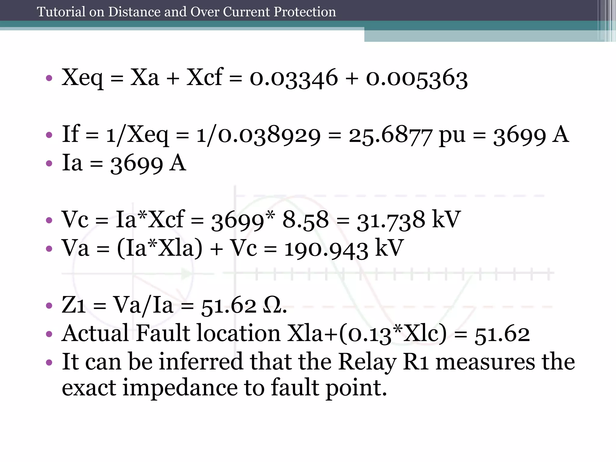 Tutorial on Distance and Over Current Protection
• Xeq = Xa + Xcf = 0.03346 + 0.005363
• If = 1/Xeq = 1/0.038929 = 25.6877 pu = 3699 A
• Ia = 3699 A
• Vc = Ia*Xcf = 3699* 8.58 = 31.738 kV
• Va = (Ia*Xla) + Vc = 190.943 kV
• Z1 = Va/Ia = 51.62 Ω.
• Actual Fault location Xla+(0.13*Xlc) = 51.62
• It can be inferred that the Relay R1 measures the
exact impedance to fault point.
 