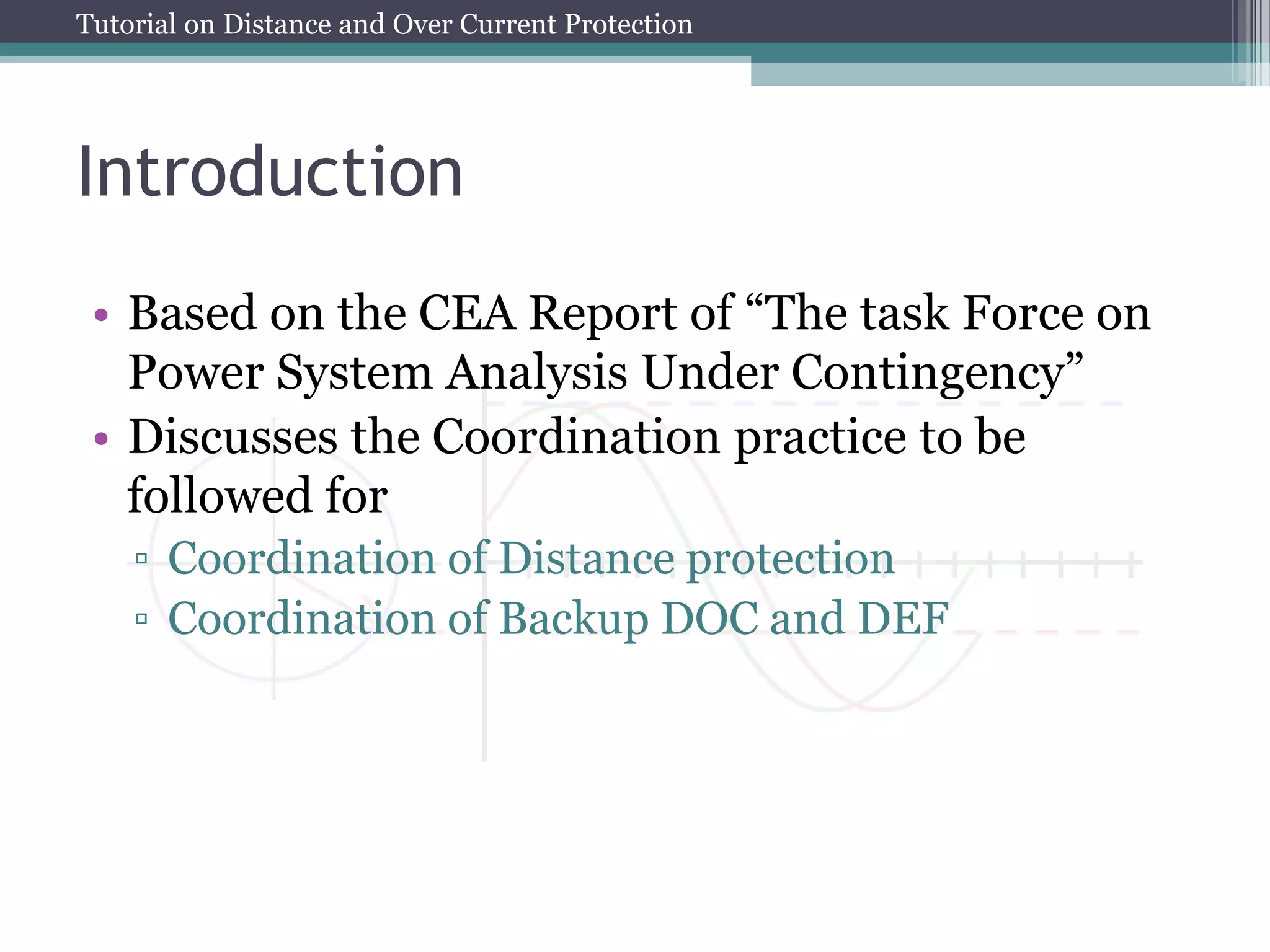 Tutorial on Distance and Over Current Protection
Introduction
• Based on the CEA Report of “The task Force on
Power System Analysis Under Contingency”
• Discusses the Coordination practice to be
followed for
▫ Coordination of Distance protection
▫ Coordination of Backup DOC and DEF
 