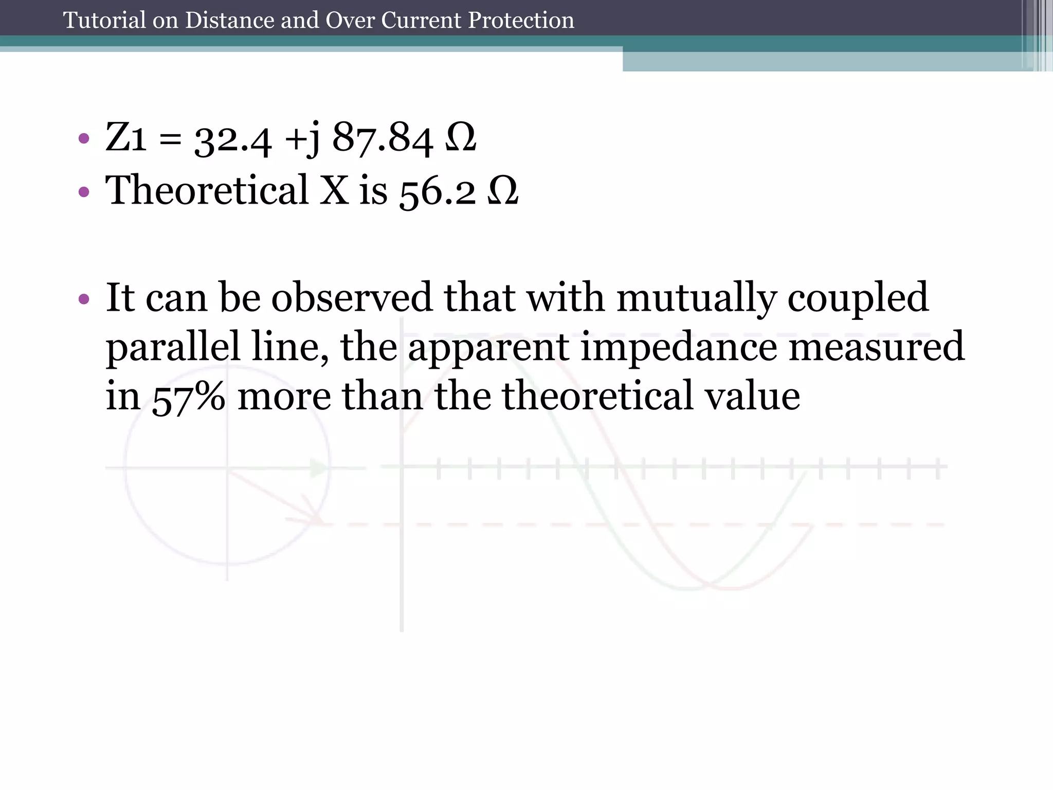 Tutorial on Distance and Over Current Protection
• Z1 = 32.4 +j 87.84 Ω
• Theoretical X is 56.2 Ω
• It can be observed that with mutually coupled
parallel line, the apparent impedance measured
in 57% more than the theoretical value
 