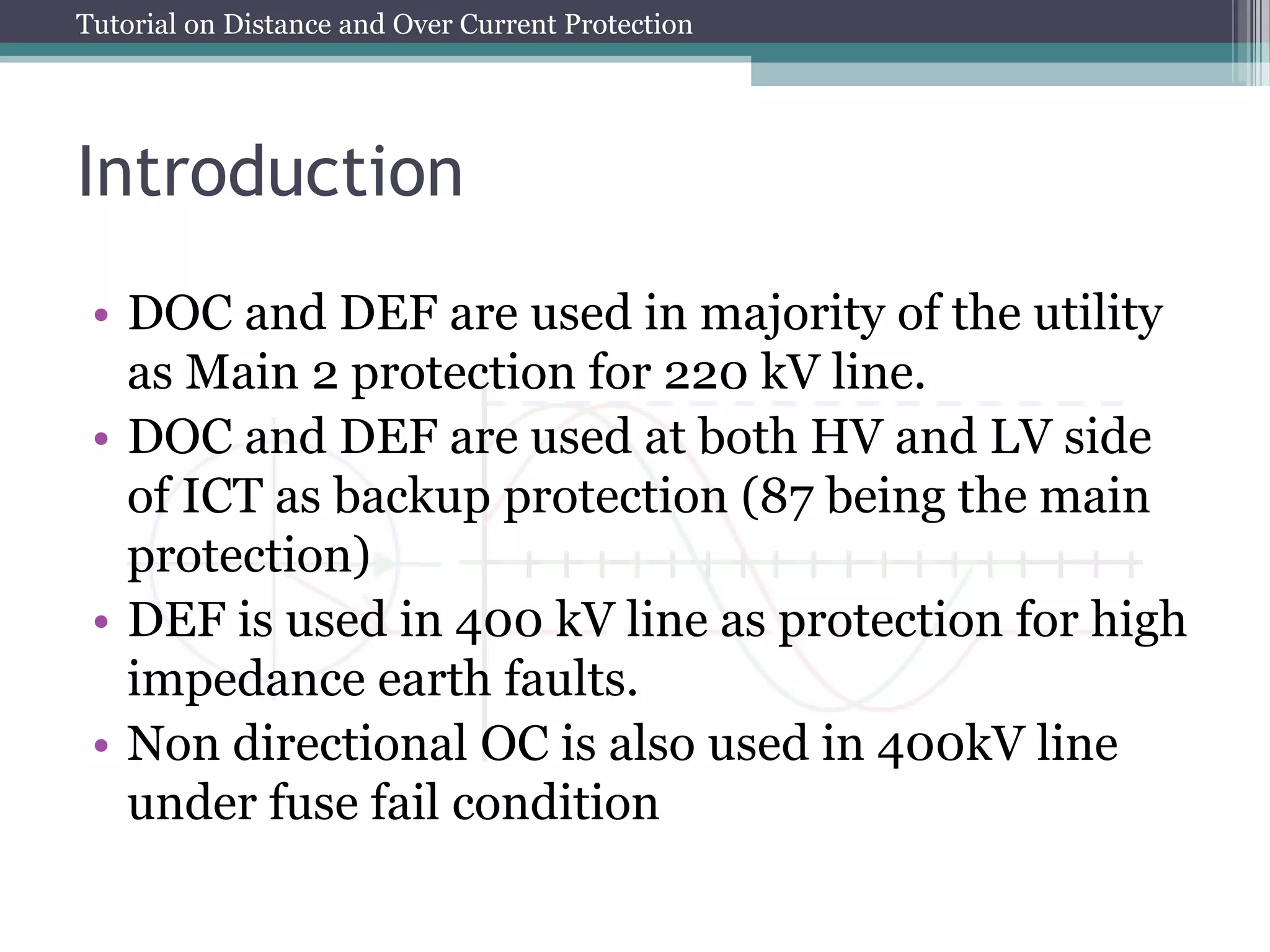 Tutorial on Distance and Over Current Protection
Introduction
• DOC and DEF are used in majority of the utility
as Main 2 protection for 220 kV line.
• DOC and DEF are used at both HV and LV side
of ICT as backup protection (87 being the main
protection)
• DEF is used in 400 kV line as protection for high
impedance earth faults.
• Non directional OC is also used in 400kV line
under fuse fail condition
 