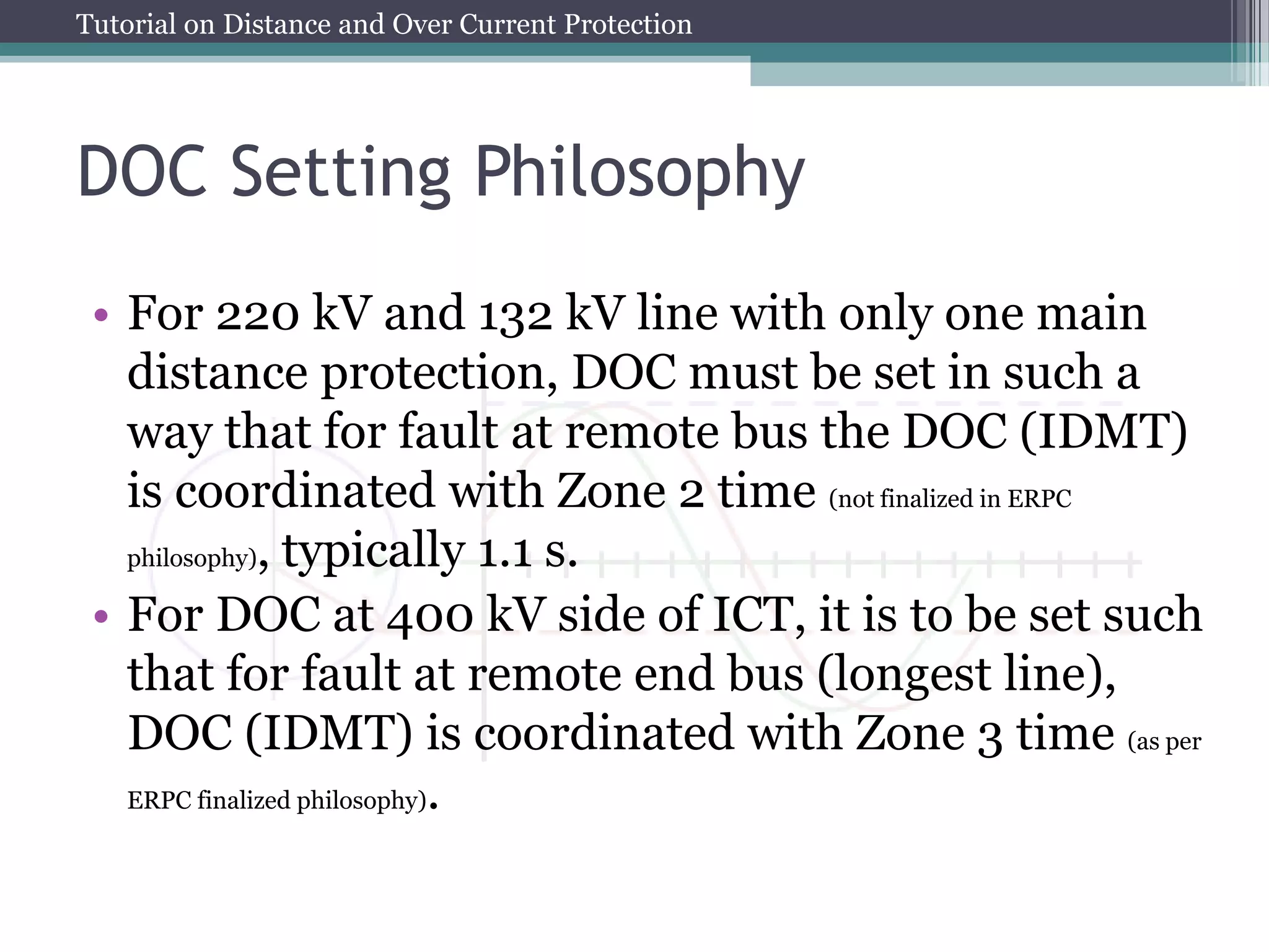 Tutorial on Distance and Over Current Protection
DOC Setting Philosophy
• For 220 kV and 132 kV line with only one main
distance protection, DOC must be set in such a
way that for fault at remote bus the DOC (IDMT)
is coordinated with Zone 2 time (not finalized in ERPC
philosophy), typically 1.1 s.
• For DOC at 400 kV side of ICT, it is to be set such
that for fault at remote end bus (longest line),
DOC (IDMT) is coordinated with Zone 3 time (as per
ERPC finalized philosophy).
 