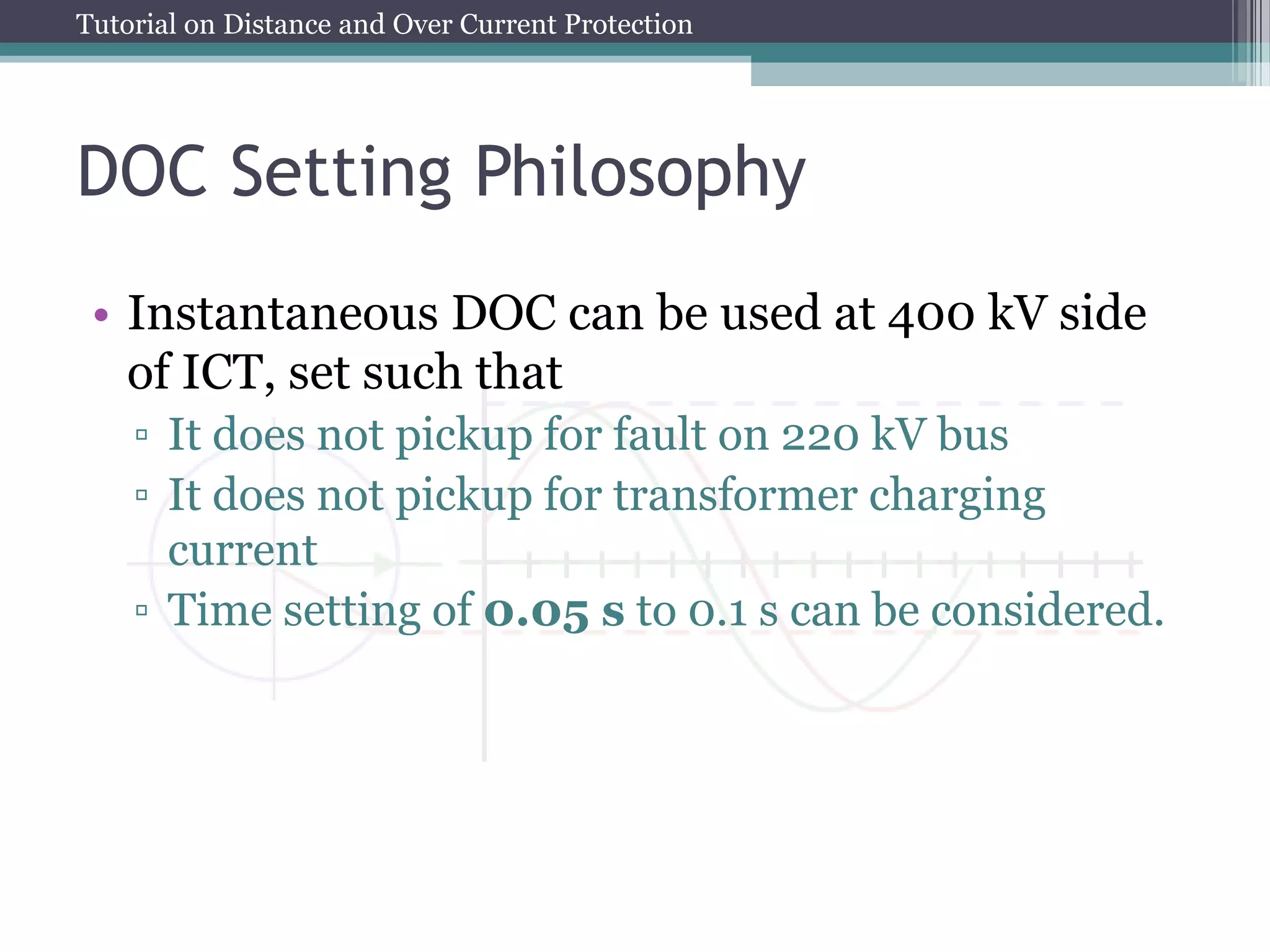 Tutorial on Distance and Over Current Protection
DOC Setting Philosophy
• Instantaneous DOC can be used at 400 kV side
of ICT, set such that
▫ It does not pickup for fault on 220 kV bus
▫ It does not pickup for transformer charging
current
▫ Time setting of 0.05 s to 0.1 s can be considered.
 
