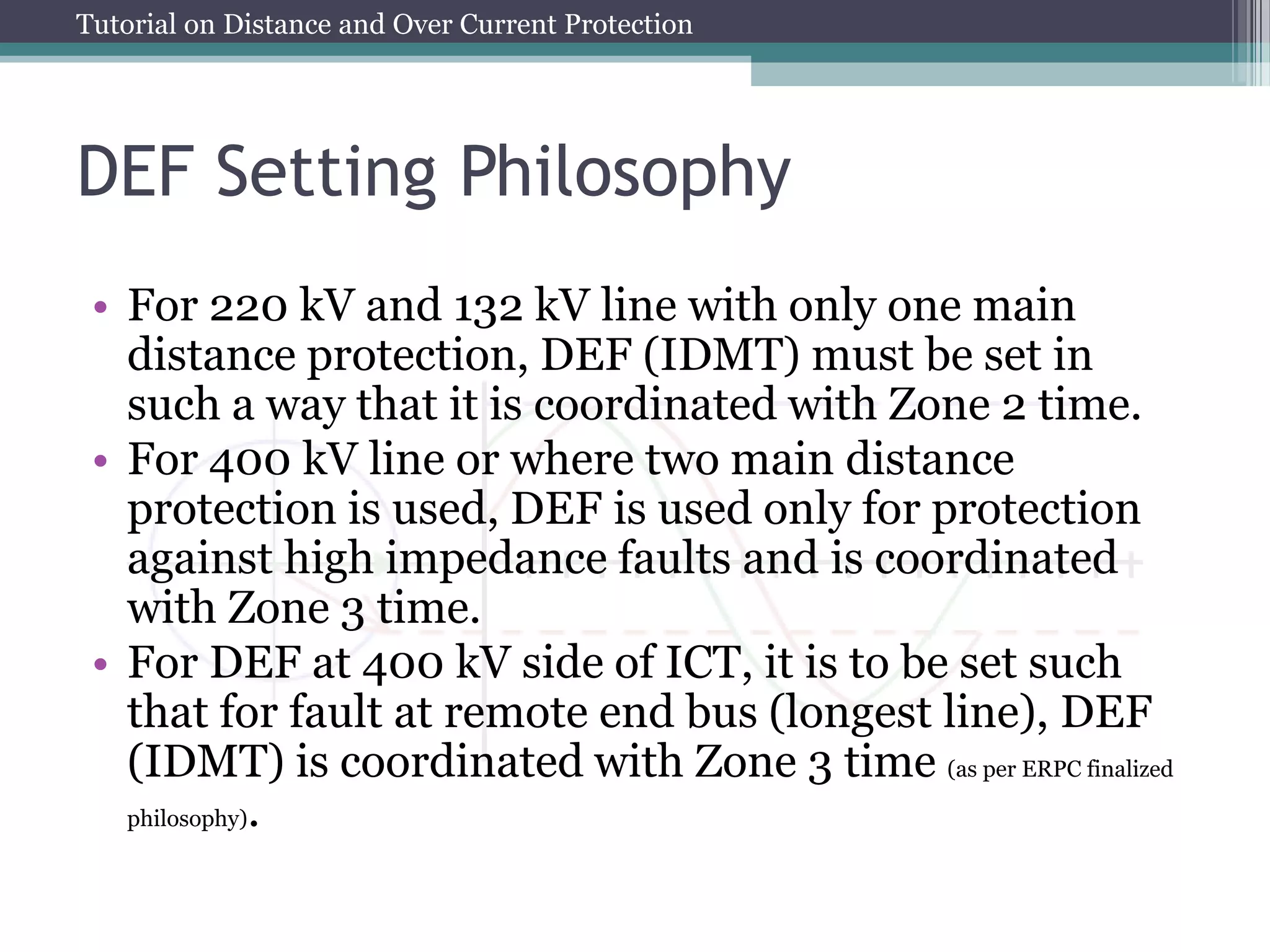 Tutorial on Distance and Over Current Protection
DEF Setting Philosophy
• For 220 kV and 132 kV line with only one main
distance protection, DEF (IDMT) must be set in
such a way that it is coordinated with Zone 2 time.
• For 400 kV line or where two main distance
protection is used, DEF is used only for protection
against high impedance faults and is coordinated
with Zone 3 time.
• For DEF at 400 kV side of ICT, it is to be set such
that for fault at remote end bus (longest line), DEF
(IDMT) is coordinated with Zone 3 time (as per ERPC finalized
philosophy).
 