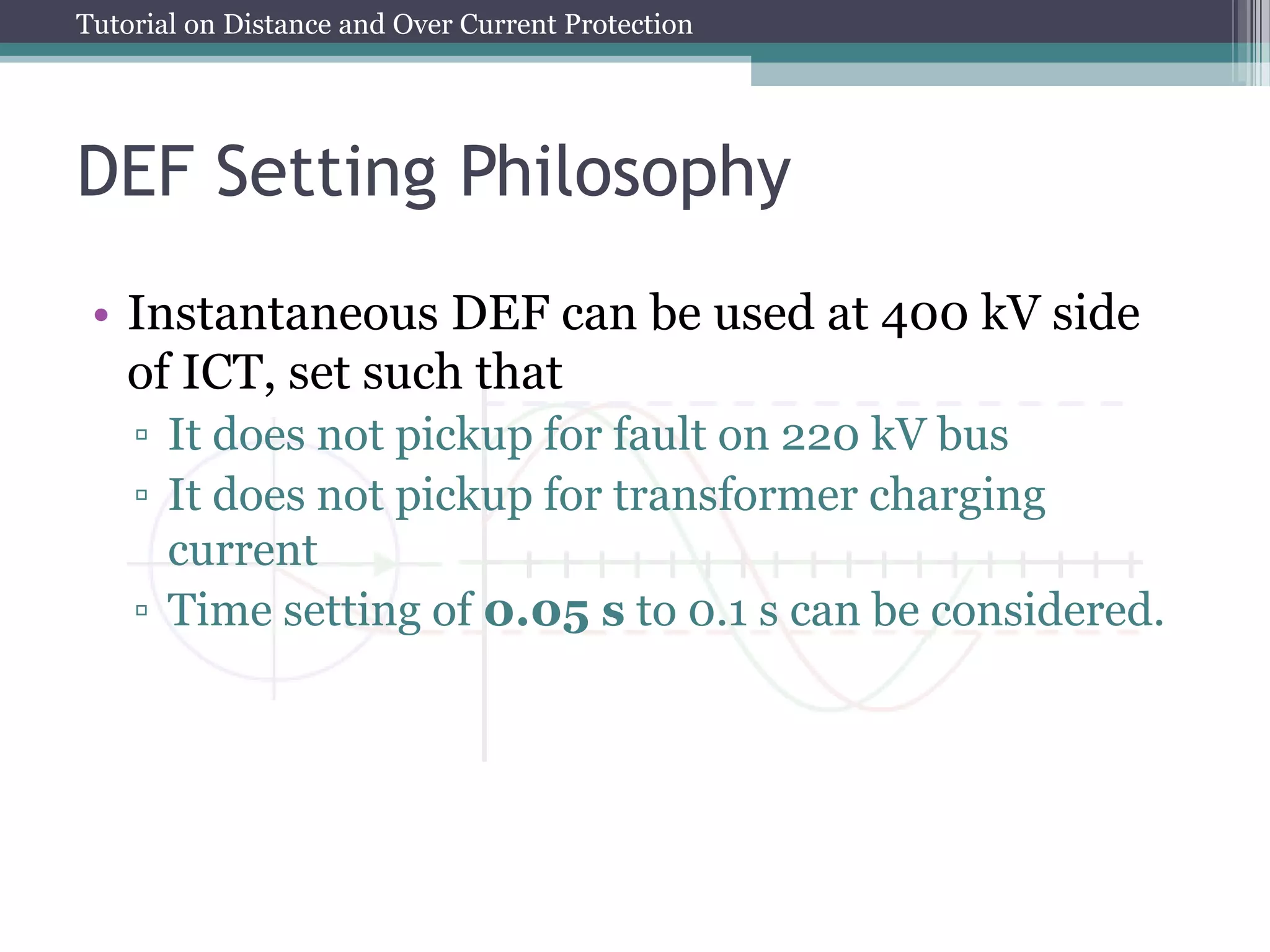 Tutorial on Distance and Over Current Protection
DEF Setting Philosophy
• Instantaneous DEF can be used at 400 kV side
of ICT, set such that
▫ It does not pickup for fault on 220 kV bus
▫ It does not pickup for transformer charging
current
▫ Time setting of 0.05 s to 0.1 s can be considered.
 