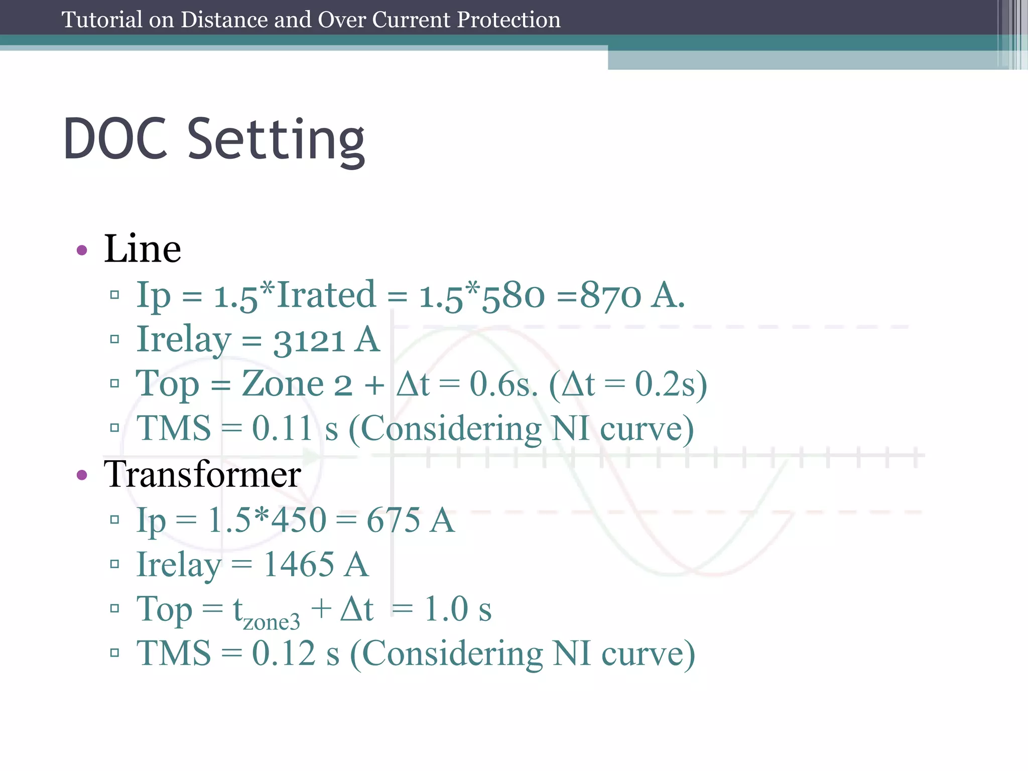 Tutorial on Distance and Over Current Protection
DOC Setting
• Line
▫ Ip = 1.5*Irated = 1.5*580 =870 A.
▫ Irelay = 3121 A
▫ Top = Zone 2 + Δt = 0.6s. (Δt = 0.2s)
▫ TMS = 0.11 s (Considering NI curve)
• Transformer
▫ Ip = 1.5*450 = 675 A
▫ Irelay = 1465 A
▫ Top = tzone3 + Δt = 1.0 s
▫ TMS = 0.12 s (Considering NI curve)
 