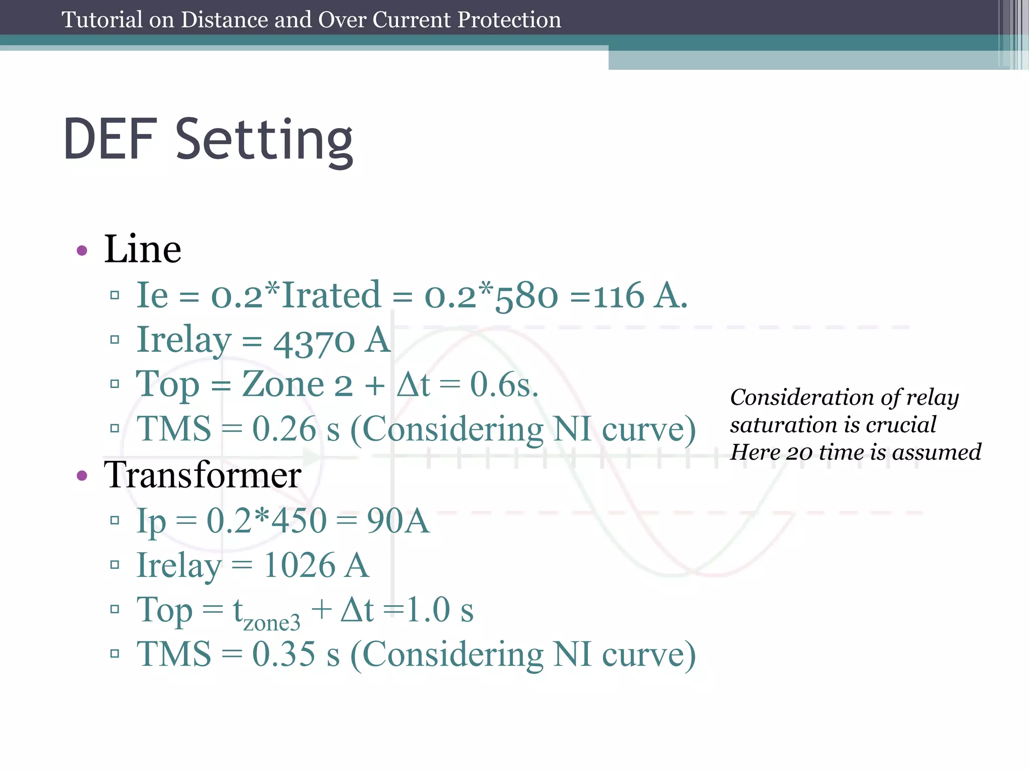 Tutorial on Distance and Over Current Protection
DEF Setting
• Line
▫ Ie = 0.2*Irated = 0.2*580 =116 A.
▫ Irelay = 4370 A
▫ Top = Zone 2 + Δt = 0.6s.
▫ TMS = 0.26 s (Considering NI curve)
• Transformer
▫ Ip = 0.2*450 = 90A
▫ Irelay = 1026 A
▫ Top = tzone3 + Δt =1.0 s
▫ TMS = 0.35 s (Considering NI curve)
Consideration of relay
saturation is crucial
Here 20 time is assumed
 