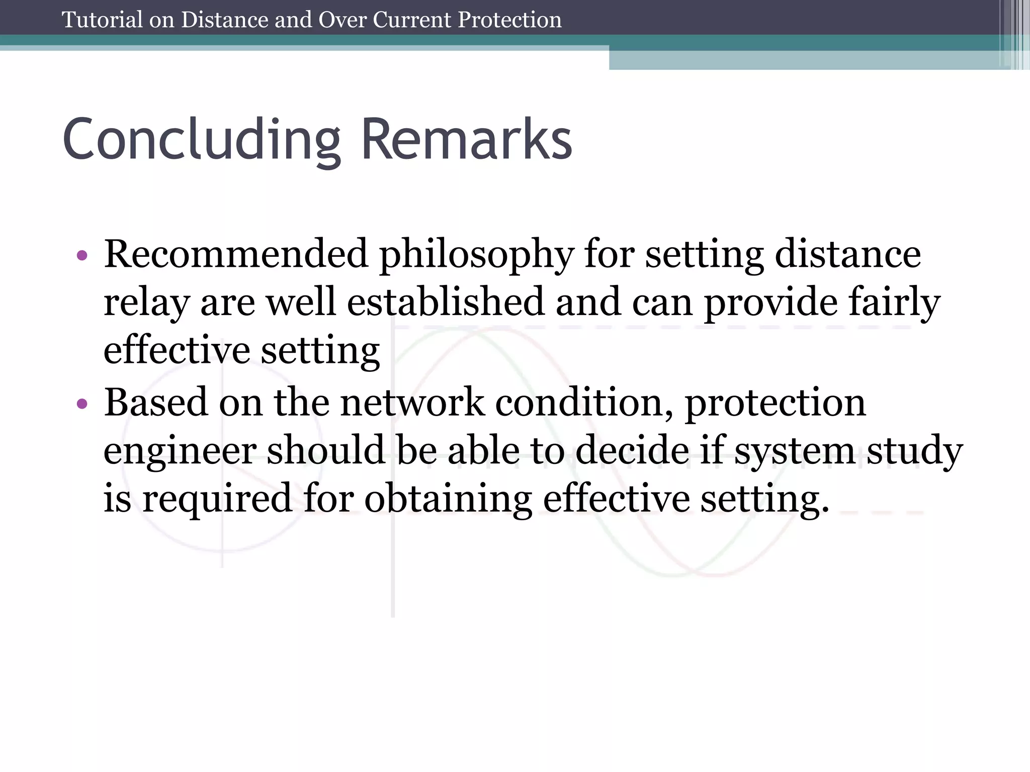 Tutorial on Distance and Over Current Protection
Concluding Remarks
• Recommended philosophy for setting distance
relay are well established and can provide fairly
effective setting
• Based on the network condition, protection
engineer should be able to decide if system study
is required for obtaining effective setting.
 
