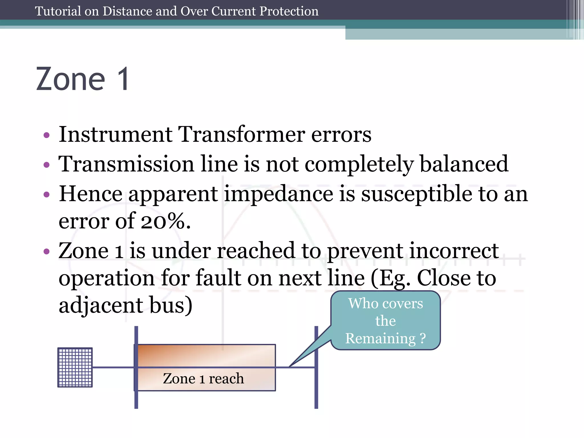 Tutorial on Distance and Over Current Protection
Zone 1
• Instrument Transformer errors
• Transmission line is not completely balanced
• Hence apparent impedance is susceptible to an
error of 20%.
• Zone 1 is under reached to prevent incorrect
operation for fault on next line (Eg. Close to
adjacent bus)
Zone 1 reach
Who covers
the
Remaining ?
 
