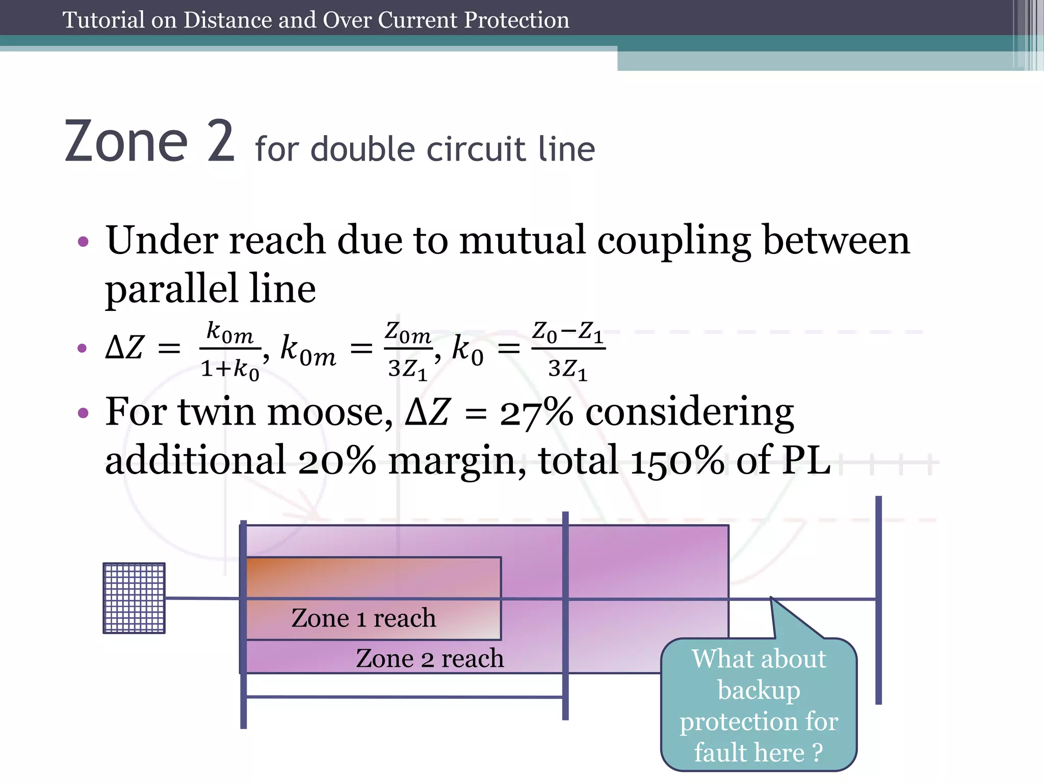 Tutorial on Distance and Over Current Protection
Zone 2 for double circuit line
• Under reach due to mutual coupling between
parallel line
• ∆𝑍 =
𝑘0𝑚
1+𝑘0
, 𝑘0𝑚 =
𝑍0𝑚
3𝑍1
, 𝑘0 =
𝑍0−𝑍1
3𝑍1
• For twin moose, ∆𝑍 = 27% considering
additional 20% margin, total 150% of PL
Zone 1 reach
Zone 2 reach What about
backup
protection for
fault here ?
 