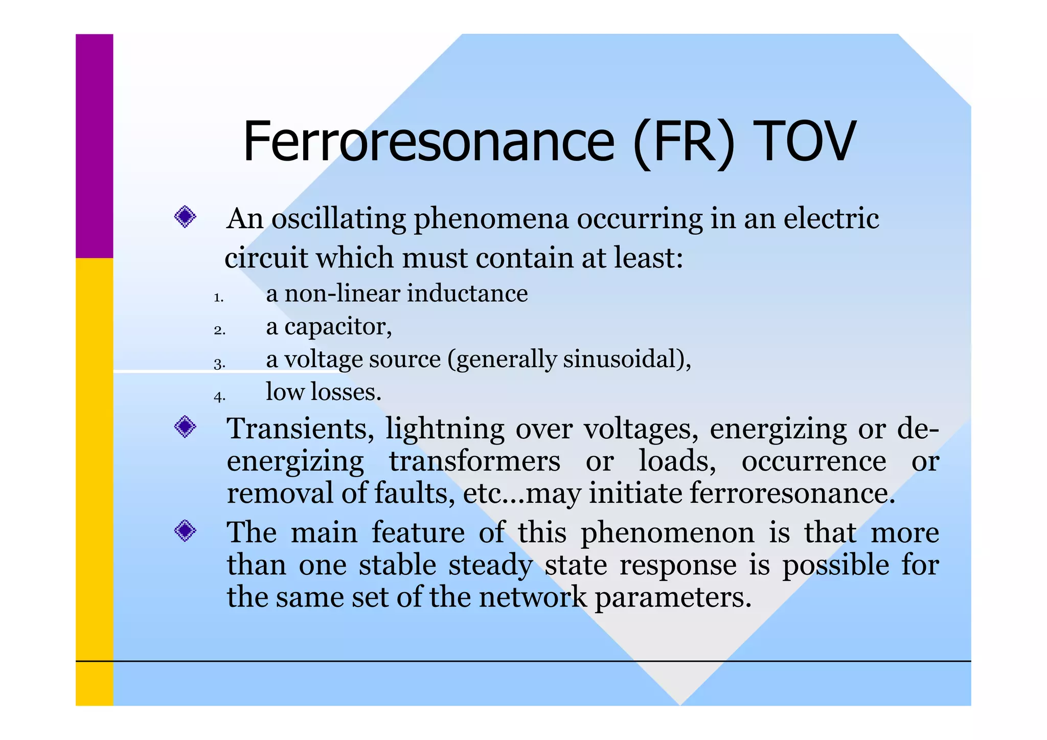 Ferroresonance (FR) TOV
An oscillating phenomena occurring in an electric
circuit which must contain at least:
1. a non-linear inductance
2. a capacitor,
3. a voltage source (generally sinusoidal),
3. a voltage source (generally sinusoidal),
4. low losses.
Transients, lightning over voltages, energizing or de-
energizing transformers or loads, occurrence or
removal of faults, etc...may initiate ferroresonance.
The main feature of this phenomenon is that more
than one stable steady state response is possible for
the same set of the network parameters.
 