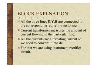 BLOCK EXPLNATION
All the three lines R,Y,B are connected to
the corresponding current transformer.
Current transformer measures the amount of
current flowing in the particular line.
All the currents are alternating current so
we need to convert it into dc.
For that we are using instrument rectifier
circuit.
 