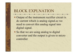 BLOCK EXPLNATION
Output of the instrument rectifier circuit is
dc current which is analog signal.so we
need to convert this analog signal into
digital signal.
So that we are using analog to digital
converter and the output is given to micro
controller
 