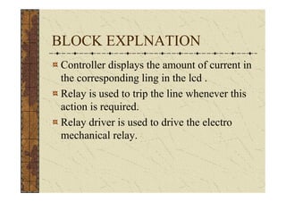 BLOCK EXPLNATION
Controller displays the amount of current in
the corresponding ling in the lcd .
Relay is used to trip the line whenever this
action is required.
Relay driver is used to drive the electro
mechanical relay.
 