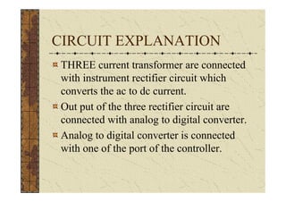CIRCUIT EXPLANATION
 THREE current transformer are connected
 with instrument rectifier circuit which
 converts the ac to dc current.
 Out put of the three rectifier circuit are
 connected with analog to digital converter.
 Analog to digital converter is connected
 with one of the port of the controller.
 