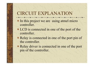CIRCUIT EXPLANATION
 In this project we are using atmel micro
 controller.
 LCD is connected in one of the port of the
 controller.
 Relay is connected in one of the port pin of
 the controller.
 Relay driver is connected in one of the port
 pin of the controller.
 