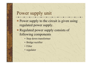 Power supply unit
 Power supply to the circuit is given using
 regulated power supply.
 Regulated power supply consists of
 following components
    •   Step down transformer
    •   Bridge rectifier
    •   Filter
    •   regulator
 
