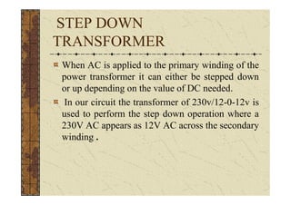 STEP DOWN
TRANSFORMER
When AC is applied to the primary winding of the
power transformer it can either be stepped down
or up depending on the value of DC needed.
In our circuit the transformer of 230v/12-0-12v is
used to perform the step down operation where a
230V AC appears as 12V AC across the secondary
winding .
 