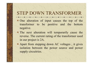 STEP DOWN TRANSFORMER
One alteration of input causes the top of the
transformer to be positive and the bottom
negative.
The next alteration will temporarily cause the
reverse. The current rating of the transformer used
in our project is 2A.
Apart from stepping down AC voltages , it gives
isolation between the power source and power
supply circuitries.
 