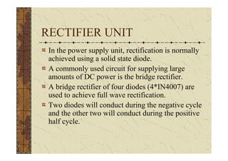 RECTIFIER UNIT
 In the power supply unit, rectification is normally
 achieved using a solid state diode.
 A commonly used circuit for supplying large
 amounts of DC power is the bridge rectifier.
 A bridge rectifier of four diodes (4*IN4007) are
 used to achieve full wave rectification.
 Two diodes will conduct during the negative cycle
 and the other two will conduct during the positive
 half cycle.
 