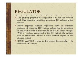 REGULATOR
The primary purpose of a regulator is to aid the rectifier
and filter circuit in providing a constant DC voltage to the
device.
Power supplies without regulators have an inherent
problem of changing DC voltage values due to variations
in the load or due to fluctuations in the AC liner voltage.
With a regulator connected to the DC output, the voltage
can be maintained within a close tolerant region of the
desired output.
IC7805 and 7812 is used in this project for providing +5v
and +12v DC supply.
 