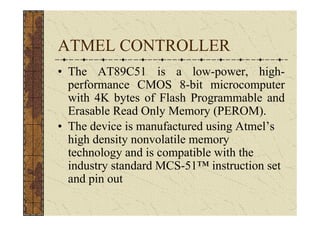 ATMEL CONTROLLER
• The AT89C51 is a low-power, high-
  performance CMOS 8-bit microcomputer
  with 4K bytes of Flash Programmable and
  Erasable Read Only Memory (PEROM).
• The device is manufactured using Atmel’s
  high density nonvolatile memory
  technology and is compatible with the
  industry standard MCS-51™ instruction set
  and pin out
 