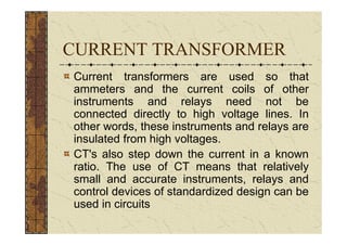 CURRENT TRANSFORMER
Current transformers are used so that
ammeters and the current coils of other
instruments and relays need not be
connected directly to high voltage lines. In
other words, these instruments and relays are
insulated from high voltages.
CT's also step down the current in a known
ratio. The use of CT means that relatively
small and accurate instruments, relays and
control devices of standardized design can be
used in circuits
 
