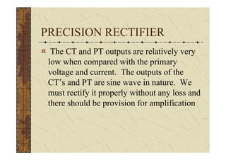 PRECISION RECTIFIER
  The CT and PT outputs are relatively very
 low when compared with the primary
 voltage and current. The outputs of the
 CT’s and PT are sine wave in nature. We
 must rectify it properly without any loss and
 there should be provision for amplification
 