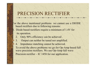 PRECISION RECTIFIER
For the above mentioned problems we cannot use a DIODE
   based rectifiers due to following reasons:
1. Diode based rectifiers require a minimum of 1.4V for
    its operation.
   2. Only 90% efficiency can be achieved .
   3. Output can neither be tuned nor amplified.
   4. Impedance matching cannot be achieved.
   To avoid the above problems we go for Op-Amp based full
   wave precision rectifiers. We use Op-Amp full wave
   Precision rectifier – IC 1458 for our application.
 