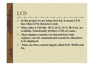 LCD
 In this project we are using 16x2 lcd. It means LCD
 has 2 lines of 16 characters each.
 Many other LCDs like 20×2, 24×2, 32×2, 20×4 etc. are
 available. Functionally all these LCDs are same .
 These displays contains two internal byte-wide
 registers, one for command and second for characters
 to be displayed.
  There are three control signals called R/W, DI/RS and
 En.
 
