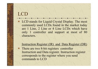 LCD
 LCD stands for Liquid Crystal Display. The most
 commonly used LCDs found in the market today
 are 1 Line, 2 Line or 4 Line LCDs which have
 only 1 controller and support at most of 80
 characters.

 Instruction Register (IR) and Data Register (DR)
 There are two 8-bit registers controller
 Instruction and Data register. Instruction register
 corresponds to the register where you send
 commands to LCD
 