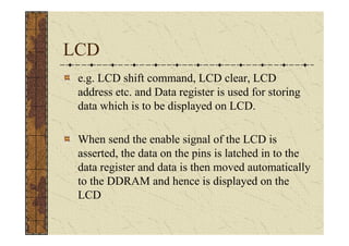 LCD
 e.g. LCD shift command, LCD clear, LCD
 address etc. and Data register is used for storing
 data which is to be displayed on LCD.

 When send the enable signal of the LCD is
 asserted, the data on the pins is latched in to the
 data register and data is then moved automatically
 to the DDRAM and hence is displayed on the
 LCD
 