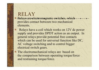 RELAY
Relays are electromagnetic switches, which
provides contact between two mechanical
elements.
 Relays have a coil which works on 12V dc power
supply and provides DPDT action as an output. In
general relays provide potential free contacts
which can be used for universal function like DC,
AC voltage switching and to control bigger
electrical switch gears.
The electromechanical relays are based on
the comparison between operating torque/force
and restraining torque/force.
 