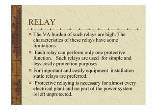 RELAY
The VA burden of such relays are high. The
characteristics of these relays have some
limitations.
 Each relay can perform only one protective
function. Such relays are used for simple and
less costly protection purposes.
For important and costly equipment installation
static relays are preferred.
 Protective relaying is necessary for almost every
electrical plant and no part of the power system
is left unprotected.
 