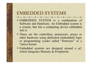 EMBEDDED SYSTEMS
EMBEDDED SYSTEM is a combination of
Software and Hardware. An Embedded system is
a system, that has a computing device embedded
into it.
These are the controllers, processors, arrays or
other hardware using dedicated (embedded) logic
or programming (code) called “firmware” or a
“micro kernel
Embedded systems are designed around a C
which integrates Memory & Peripherals
 