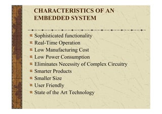 CHARACTERISTICS OF AN
EMBEDDED SYSTEM

Sophisticated functionality
Real-Time Operation
Low Manufacturing Cost
Low Power Consumption
Eliminates Necessity of Complex Circuitry
Smarter Products
Smaller Size
User Friendly
State of the Art Technology
 