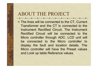 ABOUT THE PROJECT
 The lines will be connected to the CT, Current
 Transformer and the CT is connected to the
 Instrument Rectified Circuit. The Instrument
 Rectified Circuit will be connected to the
 Micro controller through ADC. LCD unit will
 be connected to the Micro controller to
 display the fault and location details. The
 Micro controller will have the Preset values
 and Look up table Reference values.
 