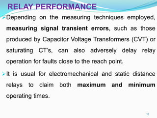 RELAY PERFORMANCE
Depending on the measuring techniques employed,
measuring signal transient errors, such as those
produced by Capacitor Voltage Transformers (CVT) or
saturating CT’s, can also adversely delay relay
operation for faults close to the reach point.
It is usual for electromechanical and static distance
relays to claim both maximum and minimum
operating times.
10
 