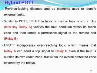 Hybrid POTT
 Reverse-looking distance and oc elements used to identify
external faults.
Similar to POTT, HPOTT includes permissive logic where a relay
(let's say Relay A) verifies the fault condition within its reach
zone and then sends a permissive signal to the remote end
(Relay B).
HPOTT incorporates over-reaching logic which means that
Relay A can send a trip signal to Relay B even if the fault is
outside its own reach zone, but within the overall protected zone
covered by the relays.
105
 
