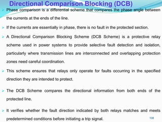 Directional Comparison Blocking (DCB)
 Phase comparison is a differential scheme that compares the phase angle between
the currents at the ends of the line.
 If the currents are essentially in phase, there is no fault in the protected section.
 A Directional Comparison Blocking Scheme (DCB Scheme) is a protective relay
scheme used in power systems to provide selective fault detection and isolation,
particularly where transmission lines are interconnected and overlapping protection
zones need careful coordination.
 This scheme ensures that relays only operate for faults occurring in the specified
direction they are intended to protect.
 The DCB Scheme compares the directional information from both ends of the
protected line.
 It verifies whether the fault direction indicated by both relays matches and meets
predetermined conditions before initiating a trip signal. 108
 