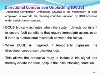 Directional Comparison Unblocking (DCUB)
 Directional Comparison Unblocking (DCUB) is the mechanism or logic
employed to override the blocking condition imposed by DCB schemes
under certain circumstances.
DCUB typically activates when the system detects persistent
or severe fault conditions that require immediate action, even
if there is a directional mismatch between the relays.
When DCUB is triggered, it temporarily bypasses the
directional comparison blocking logic.
This allows the protective relay to initiate a trip signal and
thereby isolate the fault, despite the initial blocking condition.
114
 