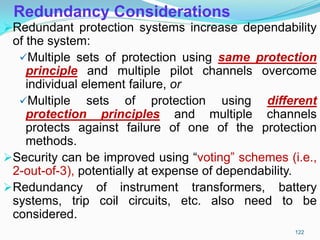 Redundancy Considerations
Redundant protection systems increase dependability
of the system:
Multiple sets of protection using same protection
principle and multiple pilot channels overcome
individual element failure, or
Multiple sets of protection using different
protection principles and multiple channels
protects against failure of one of the protection
methods.
Security can be improved using “voting” schemes (i.e.,
2-out-of-3), potentially at expense of dependability.
Redundancy of instrument transformers, battery
systems, trip coil circuits, etc. also need to be
considered.
122
 