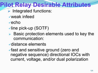 Pilot Relay Desirable Attributes
 Integrated functions:
weak infeed
echo
line pick-up (SOTF)
 Basic protection elements used to key the
communication:
distance elements
fast and sensitive ground (zero and
negative sequence) directional IOCs with
current, voltage, and/or dual polarization
125
 